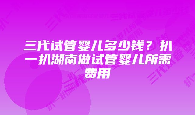 三代试管婴儿多少钱？扒一扒湖南做试管婴儿所需费用