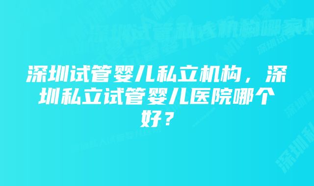 深圳试管婴儿私立机构，深圳私立试管婴儿医院哪个好？