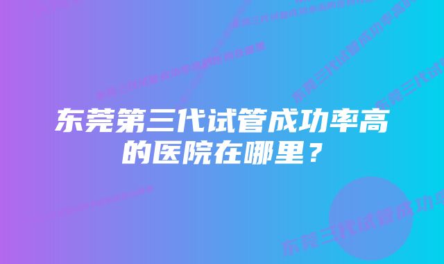 东莞第三代试管成功率高的医院在哪里？