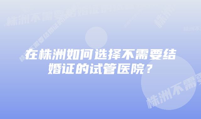 在株洲如何选择不需要结婚证的试管医院？