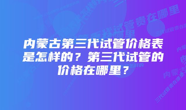 内蒙古第三代试管价格表是怎样的？第三代试管的价格在哪里？