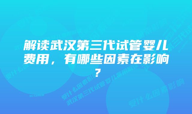 解读武汉第三代试管婴儿费用，有哪些因素在影响？