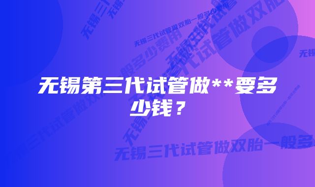 无锡第三代试管做**要多少钱？