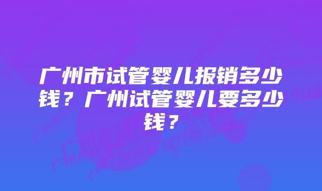 广州市试管婴儿报销多少钱？广州试管婴儿要多少钱？