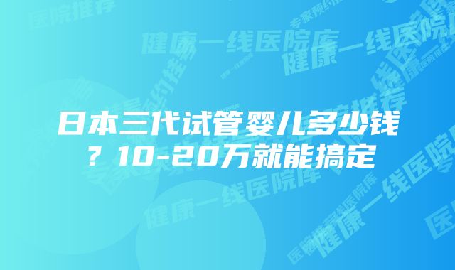 日本三代试管婴儿多少钱？10-20万就能搞定