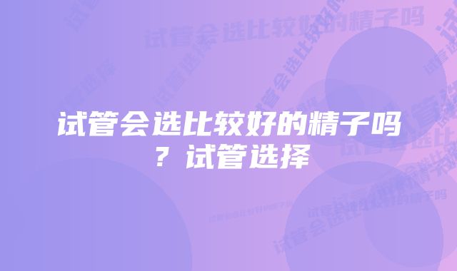 试管会选比较好的精子吗？试管选择