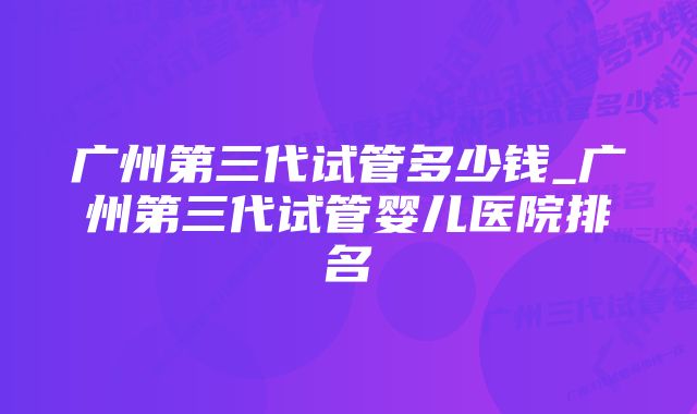 广州第三代试管多少钱_广州第三代试管婴儿医院排名