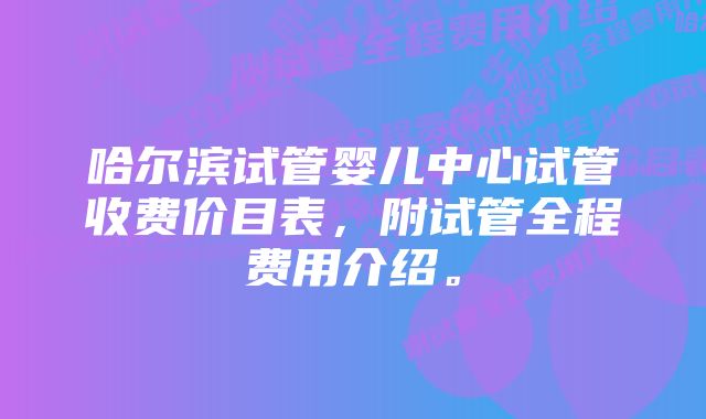 哈尔滨试管婴儿中心试管收费价目表，附试管全程费用介绍。