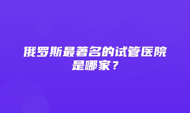 俄罗斯最著名的试管医院是哪家？