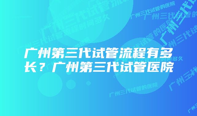 广州第三代试管流程有多长？广州第三代试管医院