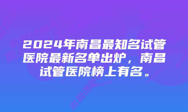 2024年南昌最知名试管医院最新名单出炉，南昌试管医院榜上有名。