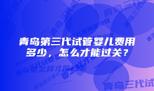 青岛第三代试管婴儿费用多少，怎么才能过关？