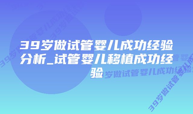 39岁做试管婴儿成功经验分析_试管婴儿移植成功经验