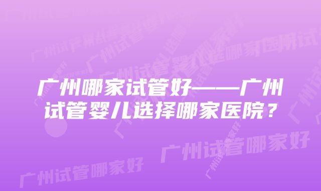 广州哪家试管好——广州试管婴儿选择哪家医院？