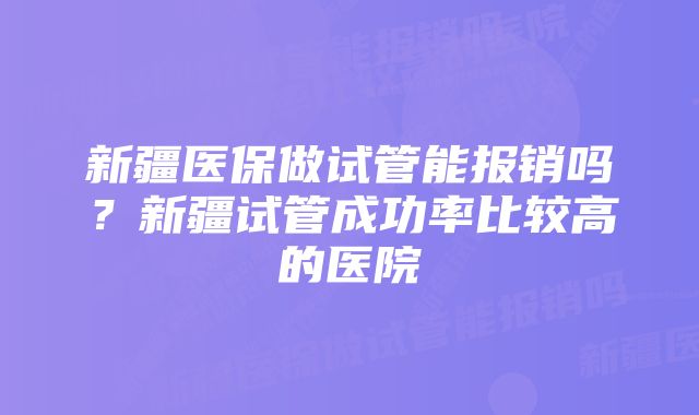 新疆医保做试管能报销吗？新疆试管成功率比较高的医院