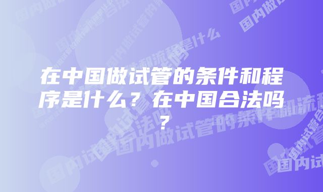 在中国做试管的条件和程序是什么？在中国合法吗？