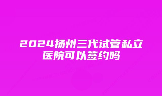 2024扬州三代试管私立医院可以签约吗