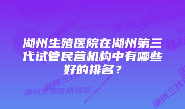 湖州生殖医院在湖州第三代试管民营机构中有哪些好的排名？