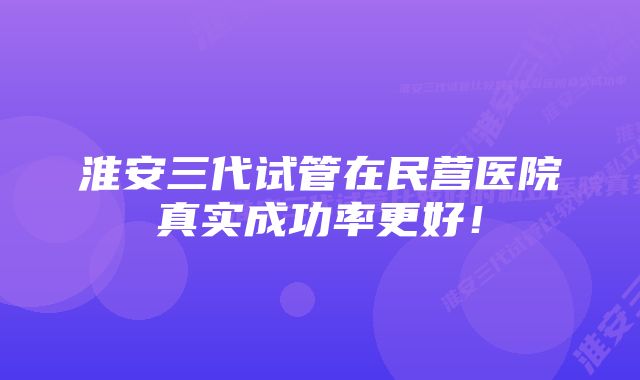 淮安三代试管在民营医院真实成功率更好！