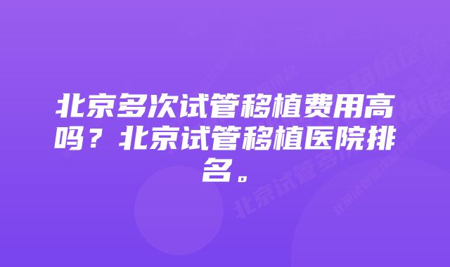 北京多次试管移植费用高吗？北京试管移植医院排名。