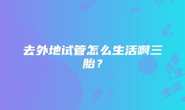 去外地试管怎么生活啊三胎？