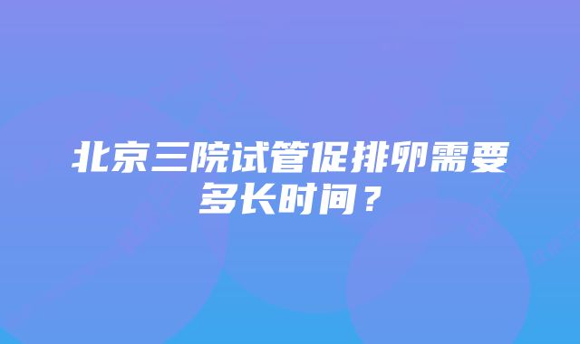 北京三院试管促排卵需要多长时间？