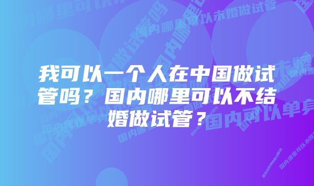 我可以一个人在中国做试管吗？国内哪里可以不结婚做试管？