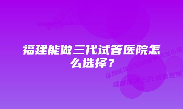 福建能做三代试管医院怎么选择？