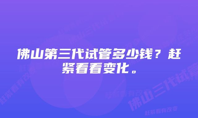 佛山第三代试管多少钱？赶紧看看变化。