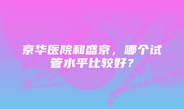 京华医院和盛京，哪个试管水平比较好？