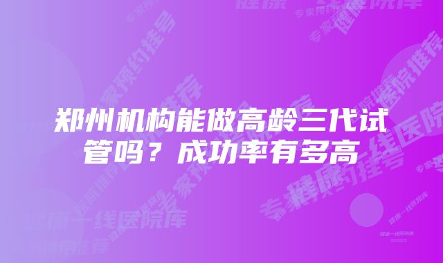 郑州机构能做高龄三代试管吗？成功率有多高