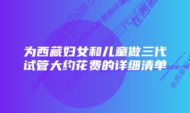 为西藏妇女和儿童做三代试管大约花费的详细清单