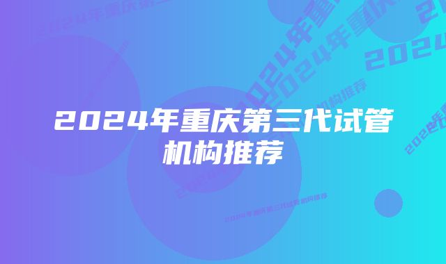 2024年重庆第三代试管机构推荐