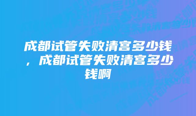 成都试管失败清宫多少钱，成都试管失败清宫多少钱啊