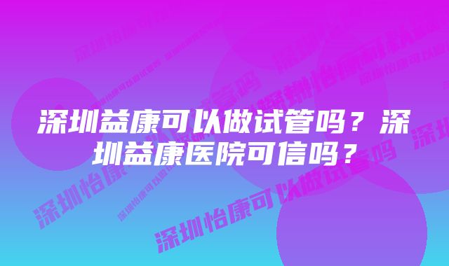 深圳益康可以做试管吗？深圳益康医院可信吗？