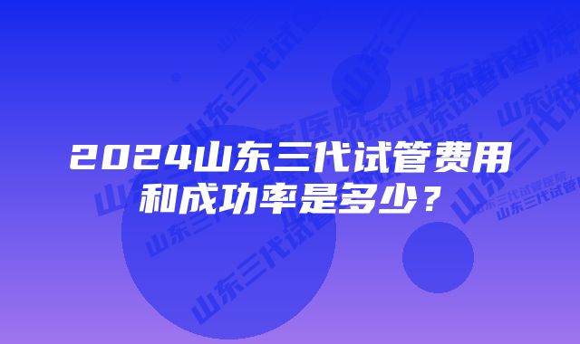 2024山东三代试管费用和成功率是多少？