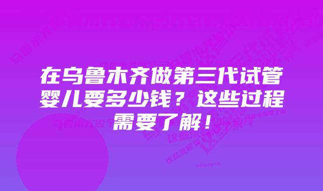 在乌鲁木齐做第三代试管婴儿要多少钱？这些过程需要了解！