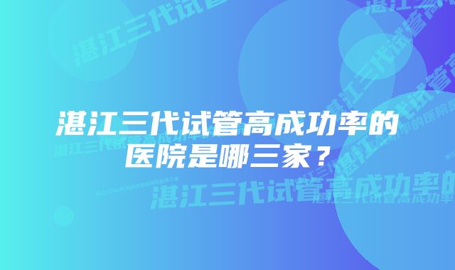 湛江三代试管高成功率的医院是哪三家？