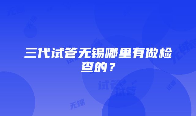 三代试管无锡哪里有做检查的？