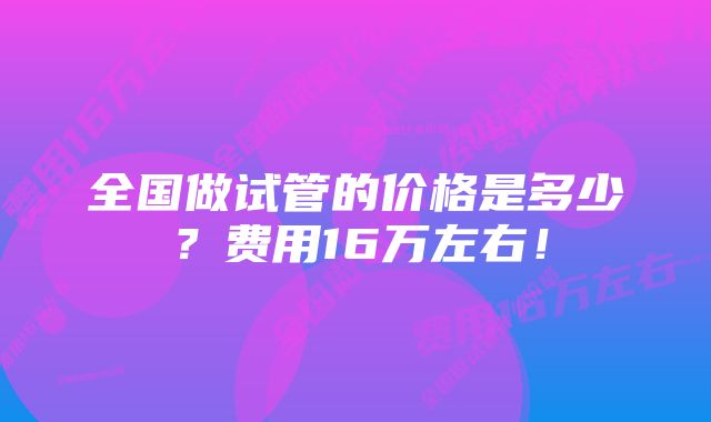 全国做试管的价格是多少？费用16万左右！