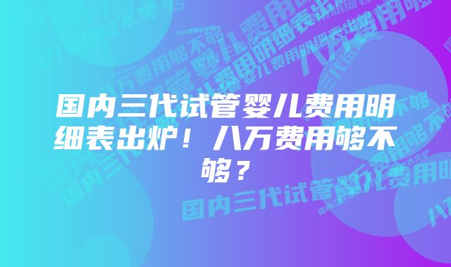 国内三代试管婴儿费用明细表出炉！八万费用够不够？