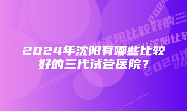 2024年沈阳有哪些比较好的三代试管医院？