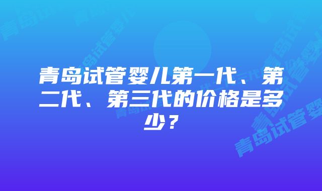 青岛试管婴儿第一代、第二代、第三代的价格是多少？