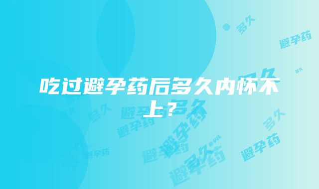 吃过避孕药后多久内怀不上？