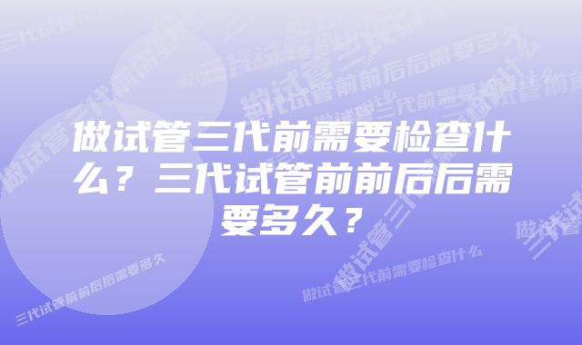 做试管三代前需要检查什么？三代试管前前后后需要多久？