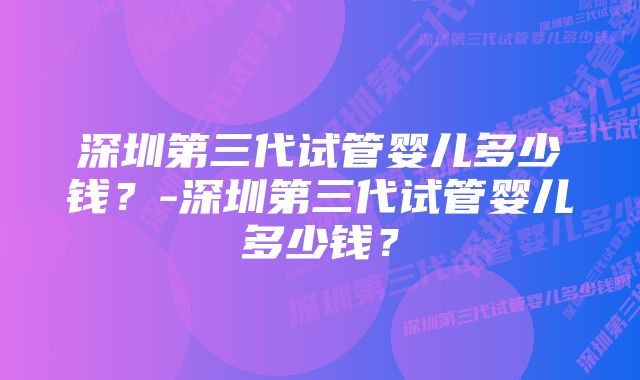 深圳第三代试管婴儿多少钱？-深圳第三代试管婴儿多少钱？