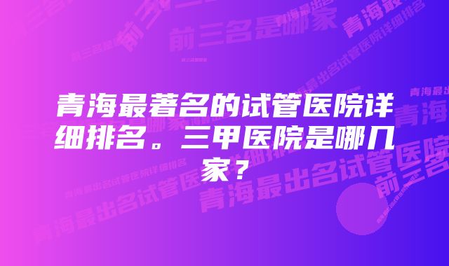 青海最著名的试管医院详细排名。三甲医院是哪几家？