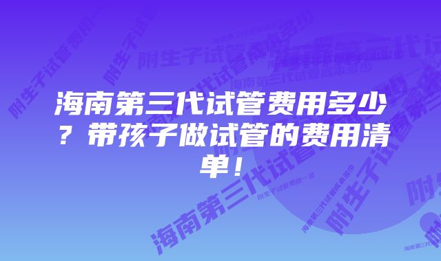 海南第三代试管费用多少？带孩子做试管的费用清单！