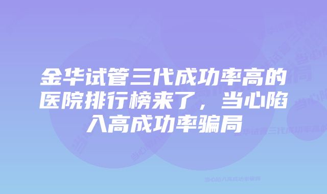 金华试管三代成功率高的医院排行榜来了，当心陷入高成功率骗局