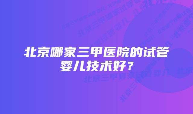 北京哪家三甲医院的试管婴儿技术好？